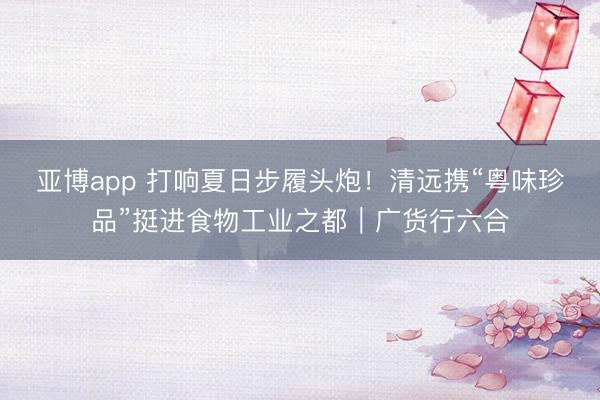 亚博app 打响夏日步履头炮！清远携“粤味珍品”挺进食物工业之都｜广货行六合