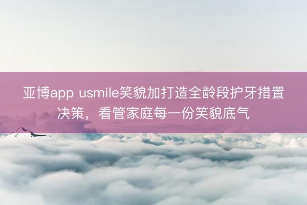 亚博app usmile笑貌加打造全龄段护牙措置决策，看管家庭每一份笑貌底气