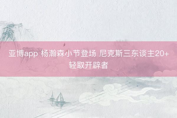 亚博app 杨瀚森小节登场 尼克斯三东谈主20+轻取开辟者