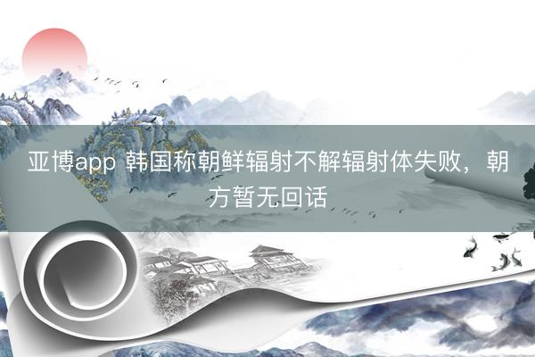 亚博app 韩国称朝鲜辐射不解辐射体失败，朝方暂无回话