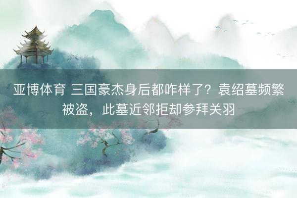 亚博体育 三国豪杰身后都咋样了？袁绍墓频繁被盗，此墓近邻拒却参拜关羽