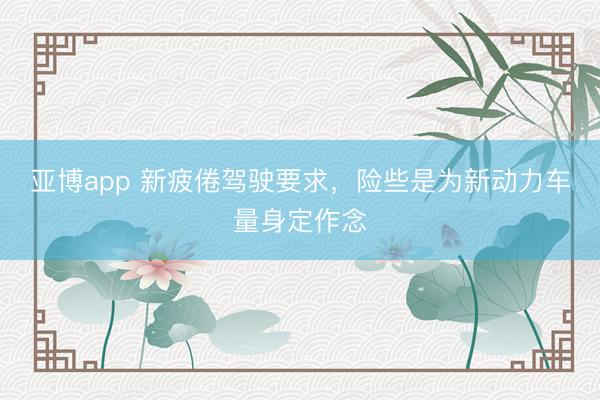 亚博app 新疲倦驾驶要求,险些是为新动力车量身定作念