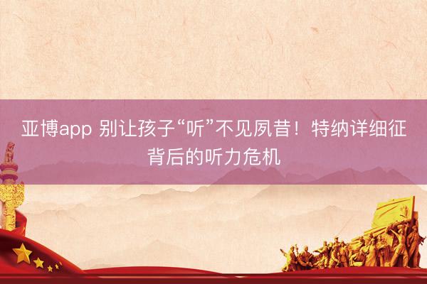 亚博app 别让孩子“听”不见夙昔!特纳详细征背后的听力危机