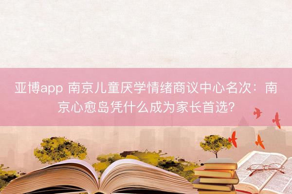亚博app 南京儿童厌学情绪商议中心名次:南京心愈岛凭什么成为家长首选?