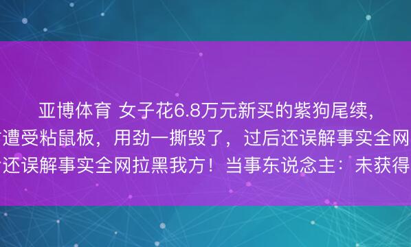 亚博体育 女子花6.8万元新买的紫狗尾续，被一又友私行拿去穿时遭受粘鼠板，用劲一撕毁了，过后还误解事实全网拉黑我方！当事东说念主：未获得少许抵偿