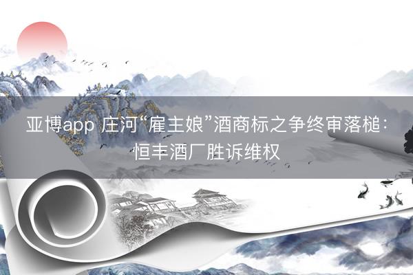 亚博app 庄河“雇主娘”酒商标之争终审落槌：恒丰酒厂胜诉维权
