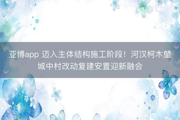 亚博app 迈入主体结构施工阶段！河汉柯木塱城中村改动复建安置迎新融会