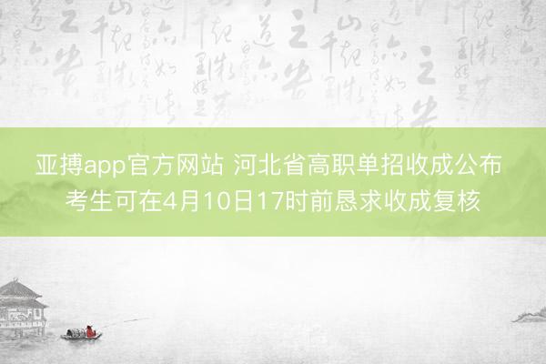 亚搏app官方网站 河北省高职单招收成公布 考生可在4月10日17时前恳求收成复核