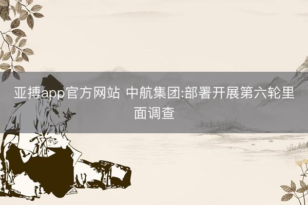 亚搏app官方网站 中航集团:部署开展第六轮里面调查