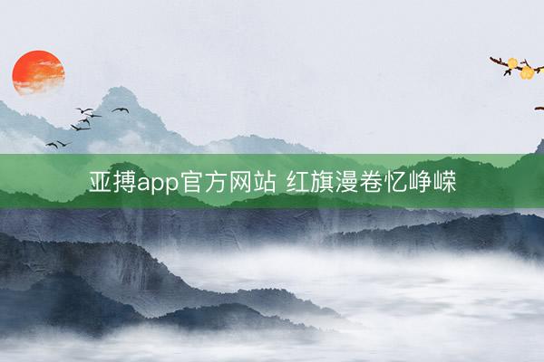 亚搏app官方网站 红旗漫卷忆峥嵘