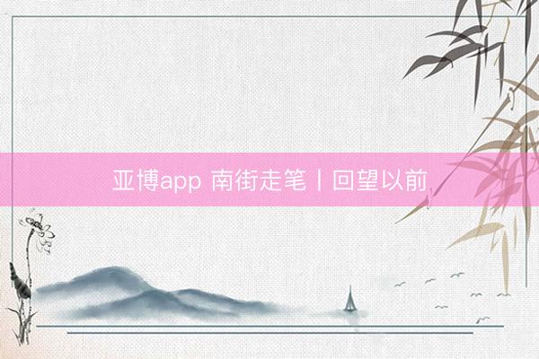 亚博app 南街走笔丨回望以前