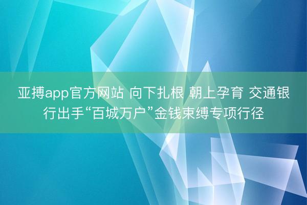 亚搏app官方网站 向下扎根 朝上孕育 交通银行出手“百城万户”金钱束缚专项行径