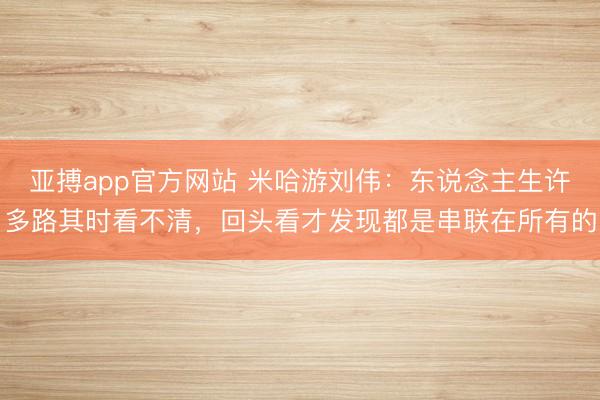 亚搏app官方网站 米哈游刘伟：东说念主生许多路其时看不清，回头看才发现都是串联在所有的