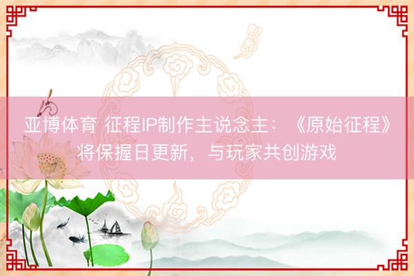 亚博体育 征程IP制作主说念主:《原始征程》将保握日更新,与玩家共创游戏