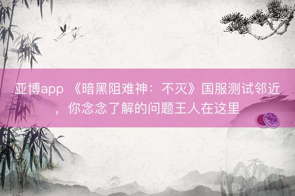 亚博app 《暗黑阻难神：不灭》国服测试邻近，你念念了解的问题王人在这里