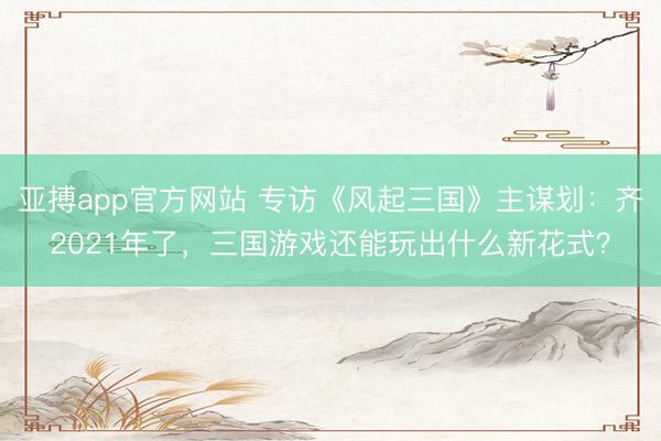 亚搏app官方网站 专访《风起三国》主谋划:齐2021年了,三国游戏还能玩出什么新花式?