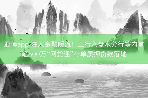 亚博app 注入金融暖流！工行六盘水分行辖内首笔500万“网贷通”存单质押贷款落地