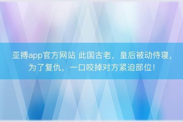 亚搏app官方网站 此国古老，皇后被动侍寝，为了复仇，一口咬掉对方紧迫部位！