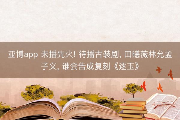 亚博app 未播先火! 待播古装剧， 田曦薇林允孟子义， 谁会告成复刻《逐玉》