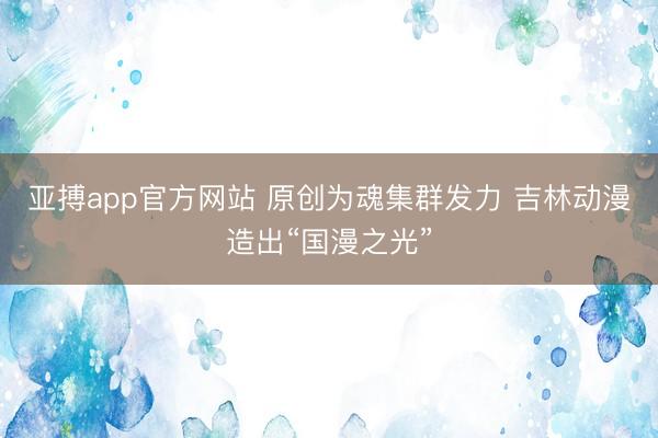 亚搏app官方网站 原创为魂集群发力 吉林动漫造出“国漫之光”