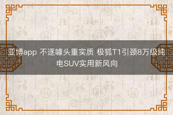 亚博app 不逐噱头重实质 极狐T1引颈8万级纯电SUV实用新风向
