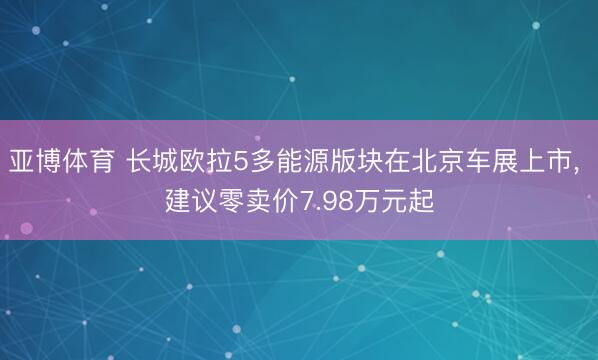 亚博体育 长城欧拉5多能源版块在北京车展上市， 建议零卖价7.98万元起