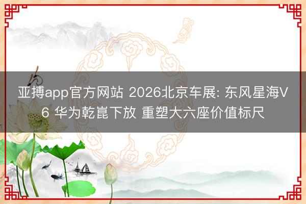 亚搏app官方网站 2026北京车展: 东风星海V6 华为乾崑下放 重塑大六座价值标尺
