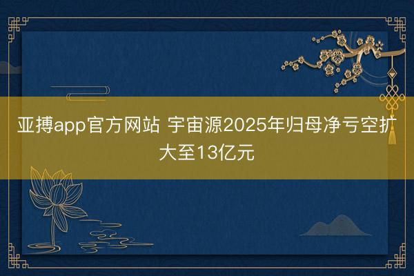 亚搏app官方网站 宇宙源2025年归母净亏空扩大至13亿元
