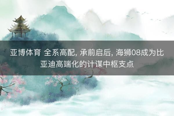 亚博体育 全系高配， 承前启后， 海狮08成为比亚迪高端化的计谋中枢支点