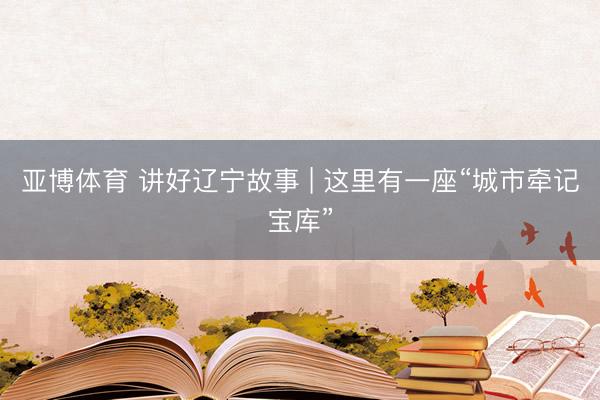亚博体育 讲好辽宁故事 | 这里有一座“城市牵记宝库”