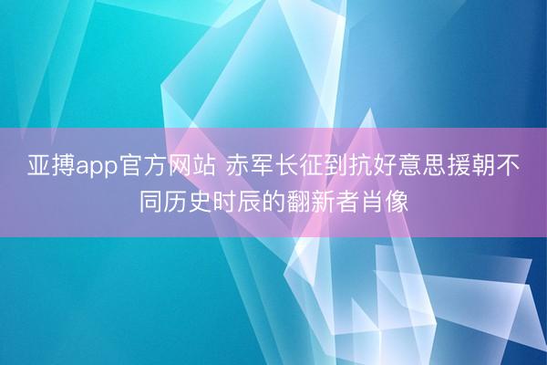 亚搏app官方网站 赤军长征到抗好意思援朝不同历史时辰的翻新者肖像