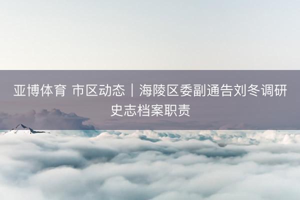 亚博体育 市区动态｜海陵区委副通告刘冬调研史志档案职责