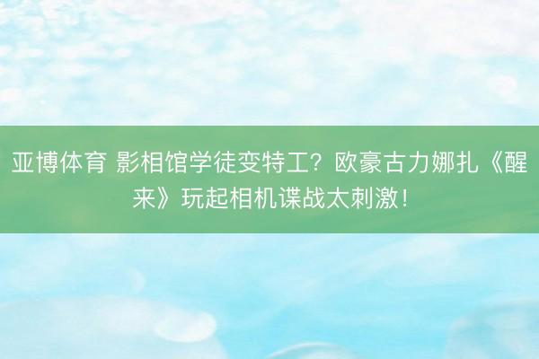亚博体育 影相馆学徒变特工？欧豪古力娜扎《醒来》玩起相机谍战太刺激！