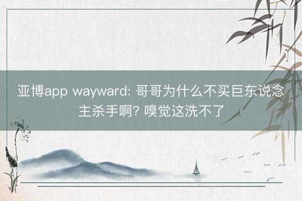 亚博app wayward: 哥哥为什么不买巨东说念主杀手啊? 嗅觉这洗不了