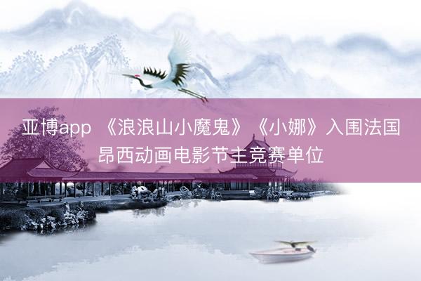 亚博app 《浪浪山小魔鬼》《小娜》入围法国昂西动画电影节主竞赛单位