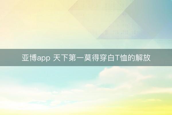 亚博app 天下第一莫得穿白T恤的解放