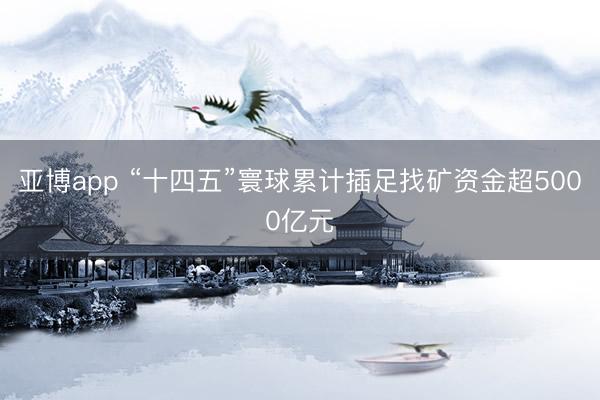 亚博app “十四五”寰球累计插足找矿资金超5000亿元