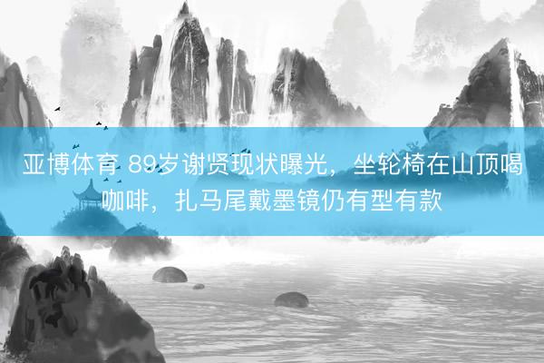 亚博体育 89岁谢贤现状曝光，坐轮椅在山顶喝咖啡，扎马尾戴墨镜仍有型有款
