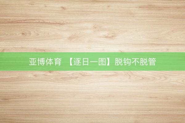 亚博体育 【逐日一图】脱钩不脱管