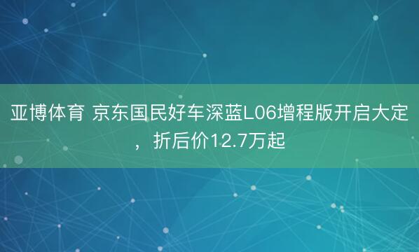 亚博体育 京东国民好车深蓝L06增程版开启大定，折后价12.7万起
