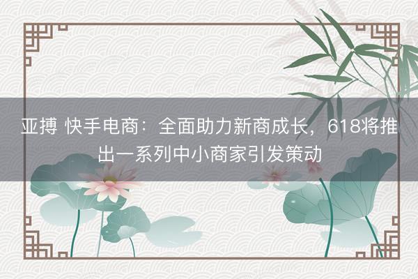 亚搏 快手电商：全面助力新商成长，618将推出一系列中小商家引发策动