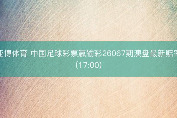 亚博体育 中国足球彩票赢输彩26067期澳盘最新赔率(17:00)