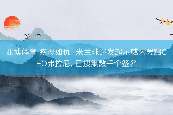 亚博体育 疾恶如仇! 米兰球迷发起示威求罢黜CEO弗拉尼， 已搜集数千个签名