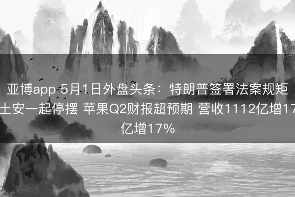 亚博app 5月1日外盘头条：特朗普签署法案规矩国土安一起停摆 苹果Q2财报超预期 营收1112亿增17%