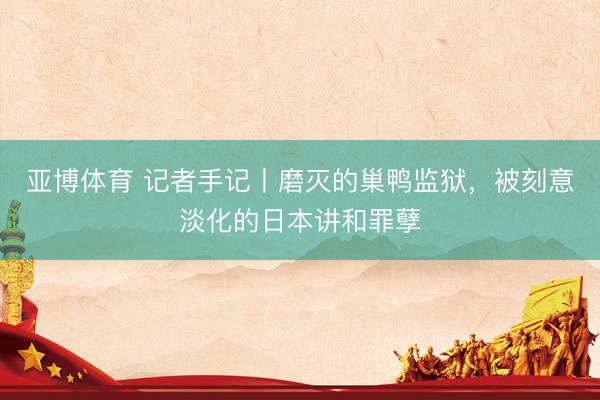亚博体育 记者手记丨磨灭的巢鸭监狱，被刻意淡化的日本讲和罪孽
