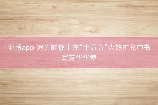 亚博app 追光的你丨在“十五五”火热扩充中书写芳华华章