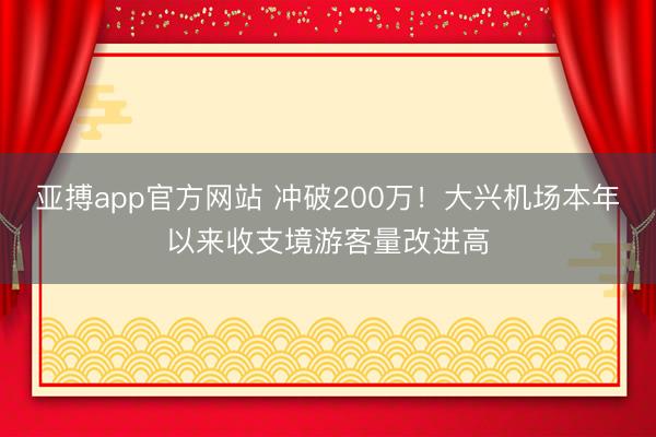 亚搏app官方网站 冲破200万！大兴机场本年以来收支境游客量改进高