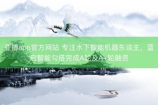 亚搏app官方网站 专注水下智能机器东谈主，蓝启智能勾搭完成A轮及A+轮融资