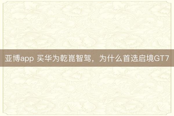 亚博app 买华为乾崑智驾，为什么首选启境GT7